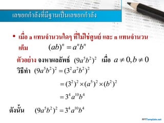 เลขยกกำลังที่มีฐำนเป็นเลขยกกำลัง
• เมื่อ a แทนจานวนใดๆ ที่ไม่ใช่ศูนย์ และ n แทนจานวน
เต็ม ( )n n n
ab a b
ตัวอย่าง จงหาผลลัพธ์ เมื่อ
วิธีทา
ดังนั้น
5 2 2
(9 )a b
2 2 5 2 2 2
(3 ) ( ) ( )a b  
0, 0a b 
5 2 2 2 2 2 2
(9 ) (3 )a b a b
4 10 4
3 a b
5 2 2 4 10 4
(9 ) 3a b a b
 