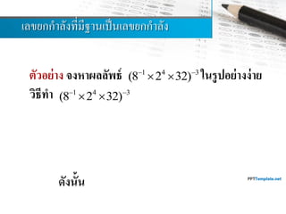 เลขยกกำลังที่มีฐำนเป็นเลขยกกำลัง
ตัวอย่าง จงหาผลลัพธ์ ในรูปอย่างง่าย
วิธีทา
ดังนั้น
1 4 3
(8 2 32) 
 
1 4 3 3 4 5 3
(8 2 32) (2 2 2 )   
    
9 12 15
2 2 2 
  
9 12 15
2  

18
2

1 4 3 18
(8 2 32) 2  
  
 