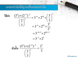 เลขยกกำลังที่มีฐำนเป็นเลขยกกำลัง
วิธีทา
ดังนั้น
34 5 2
4 10
3
(3 ) (2 ) 3
3 2
22
3
 
  
   
  
 
 
3
4 10
3
3
3 2
2

  
4 3 10 3
3 2  
 
1 7
3 2
 
4 5 2 7
3
(3 ) (2 ) 2
32
3
 


 
 
 
 