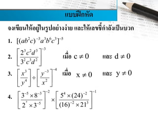 แบบฝึกหัด
จงเขียนให้อยู่ในรูปอย่างง่าย และให้เลขชี้กาลังเป็นบวก
1.
2. เมื่อ และ
3. เมื่อ และ
4.
2 3 3 6 3 5
[( ) ] 
ab c a b c
33 2 3
2 3 2
2
3

 
 
 
c d
c d
c 0 d 0
43 3
4 2

   
   
   
x y
y x
x 0 y 0
5
2 15 3 4 2
2 35
3 8 5 (24)
(16) 212 3
   

    
      
 