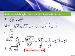 ตัวอย่าง จงเขียนให้อยู่ในรูปอย่างง่าย และให้เลขชี้กาลังเป็นบวก
4 35 5
2 21.
วิธีทา
4 3 4 3 7
4 35 5 5 5 5 5 5
2 2 2 2 2 2

    
3 2 1 166 2 66 1
2 2
3 16 6 3
6 2
(2 )8 2 2
2 2
8 2 22

    วิธีทา
2.
26
6
8
8
3. 23
a a (ข้อนี้คิดเองนะค๊า)
 