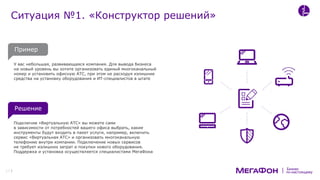 по-настоящему
Бизнес
У вас небольшая, развивающаяся компания. Для вывода бизнеса
на новый уровень вы хотите организовать единый многоканальный
номер и установить офисную АТС, при этом не расходуя излишние
средства на установку оборудования и ИТ-специалистов в штате
Подключив «Виртуальную АТС» вы можете сами
в зависимости от потребностей вашего офиса выбрать, какие
инструменты будут входить в пакет услуги, например, включить
сервис «Виртуальная АТС» и организовать многоканальную
телефонию внутри компании. Подключение новых сервисов
не требует излишних затрат и покупки нового оборудования.
Поддержка и установка осуществляется специалистами МегаФона
Ситуация №1. «Конструктор решений»
17
Решение
Пример
 