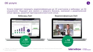 по-настоящему
Бизнес
Услуга позволяет проводить видеоконференции до 10 участников и вебинары1
до 50
слушателей. Подходят для малого и среднего бизнеса, компаний с разветвленной
сетью офисов, развитой партнерской/клиентской сетью.
Вебинары.Лайт Видеоконференции.Лайт
до 50
слушателей
+
трансляции
до 10
участников
Об услуге
1. Вебинар – это онлайн-семинар, разновидность веб-конференции, проведение онлайн-встреч, обучения или презентаций через интернет
в режиме реального времени.
 