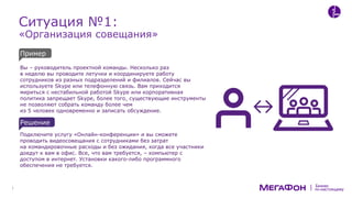 по-настоящему
Бизнес
Ситуация №1:
«Организация совещания»
Вы – руководитель проектной команды. Несколько раз
в неделю вы проводите летучки и координируете работу
сотрудников из разных подразделений и филиалов. Сейчас вы
используете Skype или телефонную связь. Вам приходится
мириться с нестабильной работой Skype или корпоративная
политика запрещает Skype, более того, существующие инструменты
не позволяют собрать команду более чем
из 5 человек одновременно и записать обсуждение.
Подключите услугу «Онлайн-конференции» и вы сможете
проводить видеосовещания с сотрудниками без затрат
на командировочные расходы и без ожидания, когда все участники
доедут к вам в офис. Все, что вам требуется, – компьютер с
доступом в интернет. Установки какого-либо программного
обеспечения не требуется.
Пример
Решение
 