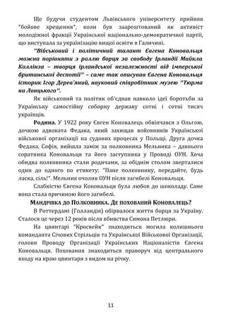 Ще будучи студентом Львівського університету прийняв
″бойове хрещення″, коли був заарештований як активіст
молодіжної фракції Української національно-демократичної партії,
що виступала за українізацію вищої освіти в Галичині.
″Військовий і політичний талант Євгена Коновальця
можна порівняти з роллю борця за свободу Ірландії Майкла
Коллінза – творця ірландської незалежності від імперської
британської деспотії″ – саме так описував Євгена Коновальця
історик Ігор Дерев'яний, науковий співробітник музею ″Тюрма
на Лонцького″.
Як військовий та політик об′єднав навколо ідеї боротьби за
Українську самостійну соборну державу сотні і сотні тисяч
українців.
Родина. У 1922 року Євген Коновалець обвінчався з Ольгою,
дочкою адвоката Федака, який захищав войовників Української
військової організації на судових процесах у Польщі. Друга дочка
Федака, Софія, вийшла заміж за полковника Мельника – давнього
соратника Коновальця та його заступника у Проводі ОУН. Хоча
обидва полковника стали родичами, за обіднім столом зверталися
один до одного по етикету: ″Пане полковнику, передайте, будь
ласка, сіль!″. Мельник очолив ОУН після загибелі Коновальця.
Слабкістю Євгена Коновальця була любов до шоколаду. Саме
вона стала причиною його загибелі.
МАНДРІВКА ДО ПОЛКОВНИКА. ДЕ ПОХОВАНИЙ КОНОВАЛЕЦЬ?
В Роттердамі (Голландія) обірвалося життя борця за Україну.
Сталося це через 12 років після вбивства Симона Петлюри.
На цвинтарі ″Кросвейк″ знаходиться могила колишнього
команданта Січових Стрільців та Української Військової Організації,
голови Проводу Організації Українських Націоналістів Євгена
Коновальця. Поховання знаходиться праворуч від центрального
входу на краю цвинтаря з видом на річку.
11
 