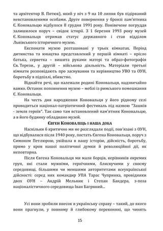 та архітектор В. Потюк), який у ніч з 9 на 10 липня був підірваний
невстановленими особами. Друге повернення у бронзі пам′ятника
Є. Коновальцю відбулося 8 грудня 1991 року. Понівечене погруддя
залишилося поруч – свідок історії. З 1 березня 1993 року музей
Є. Коновальця отримав статус державного і став відділом
Львівського історичного музею.
Експонати музею розташовані у трьох кімнатах. Період
дитинства та юнацтва представлений у першій кімнаті – крісло
батька, серветка – вишита руками матері та образ-фотографія
Св. Терези., у другій – військова діяльність. Матеріали третьої
кімнати розповідають про заснування та керівництво УВО та ОУН,
боротьбу в підпіллі, вбивство.
Віднайти речі, що належали родині Коновальця, надзвичайно
важко. Останнє поповнення музею – меблі із римського помешкання
Є. Коновальця.
На честь дня народження Коновальця у його рідному селі
проводиться націонал-патріотичний фестиваль під назвою ″Зашків
- земля героїв″. Так само там встановлений пам'ятник Коновальцю,
а в його будинку обладнано музей.
ЄВГЕН КОНОВАЛЕЦЬ І НАША ДОБА
Наскільки б критично ми не розглядали події, пов′язані з ОУН,
що відбувалися після 1940 року, постать Євгена Коновальця, поруч з
Симоном Петлюрою, увійшла в нашу історію, дійсність, боротьбу,
прямо у кров нашої політичної думки й революційної дії, як
неповторна.
Після Євгена Коновальця ми мали борців, керівників окремих
груп, які стали мужніми, героїчними, блискучими у своєму
середовищі, більшими чи меншими авторитетами всеукраїнської
дійсності: серед них командир УПА Тарас Чупринка, провідники
двох ОУН – Андрій Мельник і Степан Бандера, з-поза
націоналістичного середовища Іван Багряний...
Усі вони зробили внесок в українську справу – такий, до якого
вони прагнули, у повному й глибокому переконнні, що чинять
15
 