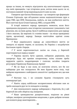 краще за інших, не можуть відступити від започаткованої справи,
від своїх принципів, і що історчина доля, хотіли вони цього чи ні,
поставила важкий тягар відповідальності саме на них.
Говорити про Євгена Коновальця – це говорити про формацію
Січових Стрільців, про об єднання низки націоналістичних груп в′
одну УВО, про ОУН. Коновалець, мабуть, не мав особистого життя.
Його життям були Січові Стрільці, УВО, а згодом ОУН.
В історії кожного народу приходять моменти, коли його
провідники відчувають своє історичне покликання і ухвалюють такі
рішення, які, на їхню думку, були б найбільш корисними для народу
і його змагань. Це вирізняє їх з-поміж інших – на місце провідника
групи, організації, народу. Завжди пам ятаймо одвічні слова′
Провідника:
 Волі українського народу до самостійного життя не
знищать ні ворожі тюрми, ні заслання, бо Україна є нездобутнім
бастіоном героїв і борців.
 У вогні перетоплюється залізо на сталь, у боротьбі
перетворюється нарід у націю!
 Україна мусить бути єдиною, соборною державою, яка
заперечує будь які прояви сепаратизму; всіма силами треба
мурувати єдність наддніпрянців і галичан; негайно творити
регулярну Українську Національну Армію!
 Як не буде в нас сили, не осягнемо нічого, хоч би все
найкраще для нас складалося. Як жеж будемо мати силу, тоді
вийдемо переможно з найгіршого лихоліття і здобудемо все, що нам
треба.
 Настане час, і не словами будемо з′ясовувати суть
невмирущої ідеї.
 Навіть серед найбільше несприятливих обставин нам не
треба закладати рук чи то попадати в зневіру.
 Для поневоленого народу найкращою є боротьба, бо у цій
боротьбі він себе зберігає від знищення.
 Наше громадянство дезорієнтоване, поділене на ріжні
табори, зневірене дотеперішніми невдачами, є дуже доброю почвою
для всякого роду авантюризмів…
16
 