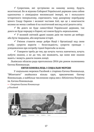  Супротиви, які зустрінемо на нашому шляху, будуть
велетенські. Бо ж віднова Соборної Української держави сама собою
однозначна з ліквідацією московської імперії, як і польського
історичного імперіалізму, спричинить таку докорінну перебудову
цілого Сходу Європи і великої частини Азії, що це з конечности
вплине не менш глибоко й на політичний вигляд всієї решти світу.
 Як довго не буде самостійної Української держави, так
довго не буде порядку в Європі, всі союзи будуть нереальними.
 У великій світовій драмі наших днів ми маємо до вибору:
або бути творцями, або жертвами історії.
 Уміння ставити вище добро Нації і Організації над свою
особу; супроти ворогів – безоглядність; супроти громади –
усвідомлення про потребу гідної боротьби за волю.
 Говорити треба до тих, що хочуть чогось навчитися, хочуть
набути знання, а не до тих, які вважають, що вони вже знання
мають і можуть давати іншим лекції.
Львівська обласна рада проголосила 2016 рік роком полковника
Євгена Коновальця.
ЄВГЕН КОНОВАЛЕЦЬ І СОЦІАЛЬНІ МЕРЕЖІ
У соціальних мережах Facebook є сторінка Євгена Коновальця,
ВКонтакте знайшлося кілька груп, присвячених Євгену″ ″
Коновальцю, а найбільш численною серед них є Бібліотека Патріота
ім. Євгена Коновальця.
← Сторінка Євгена Коновальця
у Facebook
17
 