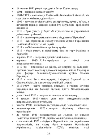 ЄВГЕНА КОНОВАЛЬЦЯ
• 14 червня 1891 року - народився Євген Коновалець;
• 1901 – закінчив народну школу;
• 1901-1909 – навчався у Львівській Академічній гімназії, вів
суспільно-політичну діяльність;
• 1909 – вступив до Львівського університету, проте у зв язку з′
початком Першої світової війни був змушений припинити
навчання;
• 1910 – брав участь у боротьбі студентства за український
університет у Львові;
• 1912 – став секретарем львівського відділення Просвіти ;″ ″
• 1913 – був обраний до складу головної управи Української
Націонал-Демократичної партії;
• 1914 – мобілізований в австрійську армію;
• 1915 – брав участь в героїчному бою за гору Маківка, в
Карпатах;
• червень 1915 – потрапив у російський полон;
• червень 1915-1917 – перебував у таборі для
військовополонених;
• 1917 рік – приїжджає до Києва, де вступає до Галицько-
Буковинського комітету допомоги жертвам війни. У цьому ж
році формує Галицько-Буковинський курінь Січових
Стрільців;
• 1918 – стає його командиром, і формує Окремий загін
Січових Стрільців з дислокацією в Білій Церкві;
• 1918-1919 – керує дивізією, корпусом і групою Січових
Стрільців під час бойової операції проти більшовицьких
військ;
• у листопаді 1919 – потрапляє до польського полону;
• 6 грудня 1919 – видає указ про самодемобілізацію
підрозділів Січових Стрільців;
• навесні 1920 – від′їжджає із січовиками до Чехословаччини;
• липень-серпень 1920 – створює підпільну військову
організацію;
• 20 липня 1921 – повертається до Львова, де очолює
Початкову команду УВО (Українська військова організація);
• січень-лютий 1929 – відбувся Перший конгрес українських
націоналістів, на якому було створено Організація
24
 