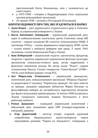 українських націоналістів (ОУН), головою якої
проголошений Євген Коновалець, ним і залишається до
самої смерті;
• у 1937-1938 – створив в Наддніпрянщині п ять підпільних′
центрів революційної організації;
• 23 травня 1938 – загинув у Роттердамі (Голландія).
КОРОТКІ ВІДОМОСТІ ПРО ТИХ, ЯКІ ЗГАДУЮТЬСЯ В НАРИСІ
1. Адам Коцко – діяч українського студентського руху в Галичині,
борець за український університет у Львові.
2. Кость Антонович Левицький – український державний діяч,
один із найвизначніших політичних діячів Галичини кінця XIX
століття – першої половини XX століття. Співзасновник УНДП. З
листопада 1918 р. – голова Державного секретаріату ЗУНР, потім
– голова комісії з виборчої реформи при уряді. У липні 1941
засновник, голова Національної Ради у Львові.
3. Іван Боберський – український педагог, організатор, фундатор,
теоретик і практик української національної фізичної культури,
організатор сокільсько-січового руху, автор підручників з
фізичного виховання молоді. Як автор назви ″Пласт″, сприяв
становленню Пласту. Голова товариства ″Сокіл-Батько″ (1908—
1914), член Бойової управи і четар УСС.
4. Акт Мирослава Січинського – український громадсько-
політичний діяч, співзасновником організації Оборона України″ ″
та редактором її часопису Українська громада . На знак помсти″ ″
за кривди, заподіяні українцям (вбивство Марка Каганця та
фальсифікація виборів до австрійського парламенту) місцевою
(де-факто польською) адміністрацією, 12 квітня 1908 застрелив у
Львові галицького намісника Анджея Потоцького в його
робочому кабінеті.
5. Роман Дашкевич – галицький український політичний і
військовий діяч, полковник армії УНР (генерал-хорунжий в
еміграції), правник.
6. Ігор Дерев’яний – магістр історії, старший науковий
співробітник Національного музею-меморіалу жертв
окупаційних режимів ″Тюрма на Лонцького″, співпрацює з
25
 