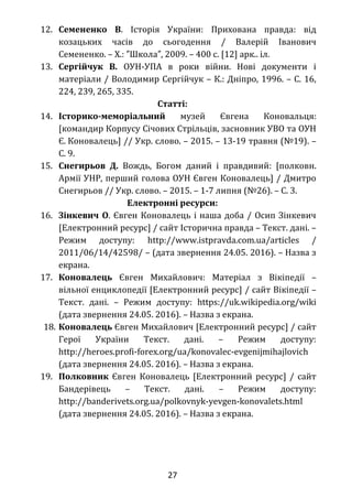 12. Семененко В. Історія України: Прихована правда: від
козацьких часів до сьогодення / Валерій Іванович
Семененко. – Х.: Школа , 2009. – 400 с. [12] арк.. іл.″ ″
13. Сергійчук В. ОУН-УПА в роки війни. Нові документи і
матеріали / Володимир Сергійчук – К.: Дніпро, 1996. – С. 16,
224, 239, 265, 335.
Статті:
14. Історико-меморіальний музей Євгена Коновальця:
[командир Корпусу Січових Стрільців, засновник УВО та ОУН
Є. Коновалець] // Укр. слово. – 2015. – 13-19 травня (№19). –
С. 9.
15. Снегирьов Д. Вождь, Богом даний і правдивий: [полковн.
Армії УНР, перший голова ОУН Євген Коновалець] / Дмитро
Снегирьов // Укр. слово. – 2015. – 1-7 липня (№26). – С. 3.
Електронні ресурси:
16. Зінкевич О. Євген Коновалець і наша доба / Осип Зінкевич
[Електронний ресурс] / сайт Історична правда – Текст. дані. –
Режим доступу: http://www.istpravda.com.ua/articles /
2011/06/14/42598/ – (дата звернення 24.05. 2016). – Назва з
екрана.
17. Коновалець Євген Михайлович: Матеріал з Вікіпедії –
вільної енциклопедії [Електронний ресурс] / сайт Вікіпедії –
Текст. дані. – Режим доступу: https://uk.wikipedia.org/wiki
(дата звернення 24.05. 2016). – Назва з екрана.
18. Коновалець Євген Михайлович [Електронний ресурс] / сайт
Герої України Текст. дані. – Режим доступу:
http://heroes.profi-forex.org/ua/konovalec-evgenijmihajlovich
(дата звернення 24.05. 2016). – Назва з екрана.
19. Полковник Євген Коновалець [Електронний ресурс] / сайт
Бандерівець – Текст. дані. – Режим доступу:
http://banderivets.org.ua/polkovnyk-yevgen-konovalets.html
(дата звернення 24.05. 2016). – Назва з екрана.
27
 
