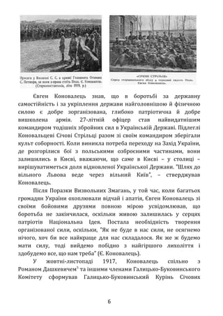 Євген Коновалець знав, що в боротьбі за державну
самостійність і за укріплення держави найголовнішою й фізичною
силою є добре зорганізована, глибоко патріотична й добре
вишколена армія. 27-літній офіцер став найвидатнішим
командиром тодішніх збройних сил в Українській Державі. Підлеглі
Коновальцеві Січові Стрільці разом зі своїм командиром зберігали
культ соборності. Коли виникла потреба переходу на Захід України,
де розгорілися бої з польськими озброєними частинами, вони
залишились в Києві, вважаючи, що саме в Києві – у столиці –
вирішуватиметься доля відновленої Української Держави. Шлях до″
вільного Львова веде через вільний Київ , – стверджував″
Коновалець.
Після Поразки Визвольних Змагань, у той час, коли багатьох
громадян України охоплювали відчай і апатія, Євген Коновалець зі
своїми бойовими друзями повною мірою усвідомлював, що
боротьба не закінчилася, оскільки живою залишилась у серцях
патріотів Національна Ідея. Постала необхідність творення
організованої сили, оскільки, Як не буде в нас сили, не осягнемо″
нічого, хоч би все найкраще для нас складалося. Як же ж будемо
мати силу, тоді вийдемо побідно з найгіршого лихоліття і
здобудемо все, що нам треба (Є. Коновалець).″
У жовтні-листопаді 1917, Коновалець спільно з
Романом Дашкевичем5
та іншими членами Галицько-Буковинського
Комітету сформував Галицько-Буковинський Курінь Січових
6
 