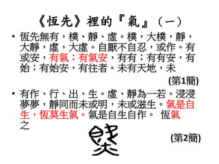 《恆先》裡的『氣』（一）
• 恆先無有，樸、靜、虛。樸，大樸，靜，
大靜，虛，大虛。自厭不自忍，或作。有
或安，有氣；有氣安，有有；有有安，有
始；有始安，有往者。未有天地，未
(第1簡)
• 有作、行、出、生。虛、靜為一若。浸浸
夢夢，靜同而未或明，未或滋生。氣是自
生，恆莫生氣。氣是自生自作。 恆氣
之
(第2簡)
 