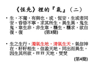 《恆先》裡的『氣』（二）
• 生，不獨，有與也。或、恆安，生或者同
安。昏昏不寧，求其所生。異生異，鬼生
鬼，韋生非，非生韋，襲生。襲求，欲自
復。復 (第3簡)
• 生之生行。濁氣生地，清氣生天。氣信神
在，籽籽相生，信盈天地。同出而異生，
因生其所欲。 天地，焚焚
(第4簡)
 