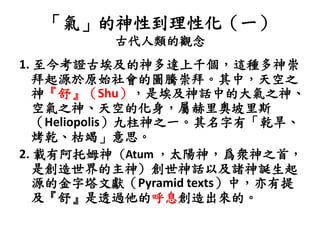 「氣」的神性到理性化（一）
古代人類的觀念
1. 至今考證古埃及的神多達上千個，這種多神崇
拜起源於原始社會的圖騰崇拜。其中，天空之
神『舒』（Shu），是埃及神話中的大氣之神、
空氣之神、天空的化身，屬赫里奧坡里斯
（Heliopolis）九柱神之一。其名字有「乾旱、
烤乾、枯竭」意思。
2. 載有阿托姆神 (Atum ，太陽神，爲衆神之首，
是創造世界的主神) 創世神話以及諸神誕生起
源的金字塔文獻（Pyramid texts）中，亦有提
及『舒』是透過他的呼息創造出來的。
 