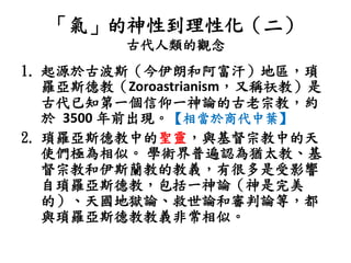 「氣」的神性到理性化（二）
古代人類的觀念
1. 起源於古波斯（今伊朗和阿富汗）地區，瑣
羅亞斯德教（Zoroastrianism，又稱祆教）是
古代已知第一個信仰一神論的古老宗教，約
於 3500 年前出現。【相當於商代中葉】
2. 瑣羅亞斯德教中的聖靈，與基督宗教中的天
使們極為相似。 學術界普遍認為猶太教、基
督宗教和伊斯蘭教的教義，有很多是受影響
自瑣羅亞斯德教，包括一神論（神是完美
的）、天國地獄論、救世論和審判論等，都
與瑣羅亞斯德教教義非常相似。
 