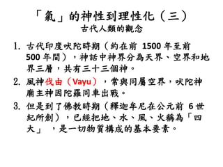 「氣」的神性到理性化（三）
古代人類的觀念
1. 古代印度吠陀時期（約在前 1500 年至前
500 年間），神話中神界分為天界、空界和地
界三層，共有三十三個神。
2. 風神伐由（Vayu），常與同屬空界，吠陀神
廟主神因陀羅同車出戰。
3. 但是到了佛教時期（釋迦牟尼在公元前 6 世
紀所創），已經把地、水、風、火稱為「四
大」 ，是一切物質構成的基本要素。
 