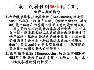 「氣」的神性到理性化（五）
古代人類的觀念
1.古希臘哲學家亞拿其孟斯（Anaximenes, 西元前
585–525年），提出「空氣」(希臘文αέρας, 英文
air) 是一切存在的基礎。值得注意的是他所說的
「氣」是指有形的氣體而非無形的動力，不可混
為一談。亞拿其孟斯認為氣的稀散和凝聚產生了
世界萬物，萬物之歸結也是轉化為氣。由於世界
的根源來自於空氣，所以他認為靈魂（希臘文
ψυχή, 英文soul）也是由空氣所產生。他可說是
西方第一位探索靈魂的哲學家。
2. 而恩培多克勒（Empedocles, 約公元前495-前
435年）則提出了四元素說，主張火、氣、水、
土構成各種物質的性質。
 