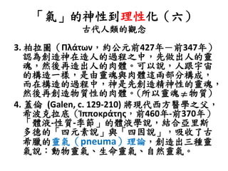 「氣」的神性到理性化（六）
古代人類的觀念
3. 柏拉圖（Πλάτων，約公元前427年－前347年）
認為創造神在造人的過程之中，先做出人的靈
魂，然後再造出人的肉體。可以說，人跟宇宙
的構造一樣，是由靈魂與肉體這兩部分構成，
而在構造的過程中，神是先創造精神性的靈魂，
然後再創造物質性的肉體。(所以靈魂 物質)
4. 蓋倫 (Galen, c. 129-210) 將現代西方醫學之父，
希波克拉底（Ἱπποκράτης，前460年-前370年）
「體液-性質-季節」的體液學說，結合亞里斯
多德的「四元素說」與「四因說」，吸收了古
希臘的靈氣（pneuma）理論，創造出三種靈
氣說：動物靈氣、生命靈氣、自然靈氣。
 