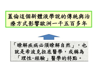「瞭解疾病必須瞭解自然」，也
就是希波克拉底醫學，或稱為
「理性-經驗」醫學的特點。
蓋倫這個新體液學說的傳統與治
療方式影響歐洲一千五百多年
 