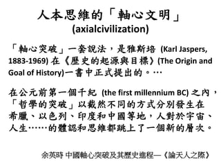 人本思維的「軸心文明」
(axialcivilization)
余英時 中國軸心突破及其歷史進程──《論天人之際》
「軸心突破」一套說法，是雅斯培 (Karl Jaspers,
1883-1969) 在《歷史的起源與目標》(The Origin and
Goal of History)一書中正式提出的。…
在公元前第一個千紀 (the first millennium BC) 之內，
「哲學的突破」以截然不同的方式分別發生在
希臘、以色列、印度和中國等地，人對於宇宙、
人生……的體認和思維都跳上了一個新的層次。
 