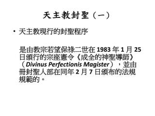 天主教封聖（一）
• 天主教現行的封聖程序
是由教宗若望保祿二世在 1983 年 1 月 25
日頒行的宗座憲令《成全的神聖導師》
（Divinus Perfectionis Magister），並由
冊封聖人部在同年 2 月 7 日頒布的法規
規範的。
 