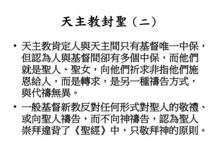 天主教封聖（二）
• 天主教肯定人與天主間只有基督唯一中保，
但認為人與基督間卻有多個中保，而他們
就是聖人、聖女，向他們祈求非指他們施
恩給人，而是轉求，是另一種禱告方式，
與代禱無異。
• 一般基督新教反對任何形式對聖人的敬禮、
或向聖人禱告，而不向神禱告，認為聖人
崇拜違背了《聖經》中，只敬拜神的原則。
 