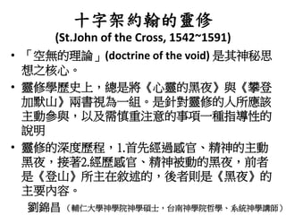 十字架約翰的靈修
(St.John of the Cross, 1542~1591)
• 「空無的理論」(doctrine of the void) 是其神秘思
想之核心。
• 靈修學歷史上，總是將《心靈的黑夜》與《攀登
加默山》兩書視為一組。是針對靈修的人所應該
主動參與，以及需慎重注意的事項一種指導性的
說明
• 靈修的深度歷程，1.首先經過感官、精神的主動
黑夜，接著2.經歷感官、精神被動的黑夜，前者
是《登山》所主在敘述的，後者則是《黑夜》的
主要內容。
劉錦昌 （輔仁大學神學院神學碩士，台南神學院哲學、系統神學講師）
 