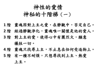 神性的愛情
神秘的十階梯（一）
1 階 靈魂因對上主之愛，在靜觀中，否定自己。
2 階 經過靜觀淨化，靈魂唯一關懷是他的愛人。
3 階 對上主的愛，使得心中有團烈火，願意
犧牲一切。
4 階 靈魂只找尋上主，不止息在任何受造物上。
5 階 有一種不耐煩，只想尋找到上主、熱愛
上主。
 