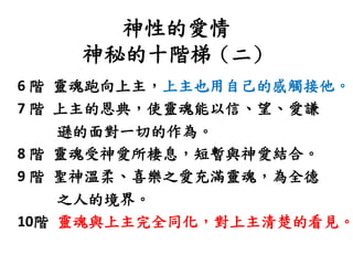 神性的愛情
神秘的十階梯（二）
6 階 靈魂跑向上主，上主也用自己的感觸接他。
7 階 上主的恩典，使靈魂能以信、望、愛謙
遜的面對一切的作為。
8 階 靈魂受神愛所棲息，短暫與神愛結合。
9 階 聖神溫柔、喜樂之愛充滿靈魂，為全德
之人的境界。
10階 靈魂與上主完全同化，對上主清楚的看見。
 