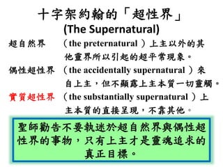 十字架約翰的「超性界」
(The Supernatural)
超自然界 （the preternatural ）上主以外的其
他靈界所以引起的超平常現象。
偶性超性界 （the accidentally supernatural ）來
自上主，但不顯露上主本質一切靈觸。
實質超性界 （the substantially supernatural ）上
主本質的直接呈現，不靠其他。
聖師勸告不要執迷於超自然界與偶性超
性界的事物，只有上主才是靈魂追求的
真正目標。
 