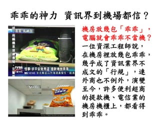 乖乖的神力 資訊界到機場都信？
機房放幾包「乖乖」，
電腦就會乖乖不當機？
一位資深工程師說，
在機房裡放幾包乖乖，
幾乎成了資訊業界不
成文的「行規」，連
外商也不例外，演變
至今，許多便利超商
的提款機、電信業的
機房機櫃上，都看得
到乖乖。
 