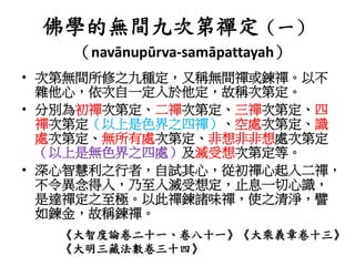 佛學的無間九次第禪定（一）
（navānupūrva-samāpattayah）
• 次第無間所修之九種定，又稱無間禪或鍊禪。以不
雜他心，依次自一定入於他定，故稱次第定。
• 分別為初禪次第定、二禪次第定、三禪次第定、四
禪次第定（以上是色界之四禪）、空處次第定、識
處次第定、無所有處次第定、非想非非想處次第定
（以上是無色界之四處）及滅受想次第定等。
• 深心智慧利之行者，自試其心，從初禪心起入二禪，
不令異念得入，乃至入滅受想定，止息一切心識，
是達禪定之至極。以此禪鍊諸味禪，使之清淨，譬
如鍊金，故稱鍊禪。
《大智度論卷二十一、卷八十一》《大乘義章卷十三》
《大明三藏法數卷三十四》
 