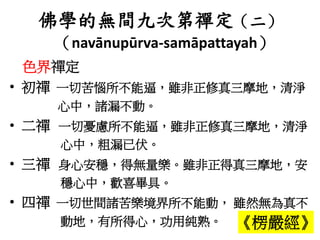 佛學的無間九次第禪定（二）
（navānupūrva-samāpattayah）
色界禪定
• 初禪 一切苦惱所不能逼，雖非正修真三摩地，清淨
心中，諸漏不動。
• 二禪 一切憂慮所不能逼，雖非正修真三摩地，清淨
心中，粗漏已伏。
• 三禪 身心安穩，得無量樂。雖非正得真三摩地，安
穩心中，歡喜畢具。
• 四禪 一切世間諸苦樂境界所不能動， 雖然無為真不
動地，有所得心，功用純熟。 《楞嚴經》
 