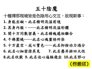 五十陰魔
十種禪那現境皆是色陰用心交互，故現斯事：
1. 身能出礙。此名精明流溢前境
2. 其身內徹，……此名精明流溢形體
3. 聞十方同敷密義。此名精魄遞相離合
4. 千佛圍繞……此名心魂靈悟所染
5. 十方虛空，成七寶色……此名抑按功力過分
6. 此名心細密澄其見 7. 此名塵并排四大性
8.此名欣厭 9. 此名迫心逼極飛出 10.此名邪心
《楞嚴經》
 