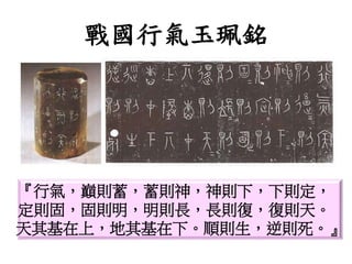 戰國行氣玉珮銘
『行氣，巔則蓄，蓄則神，神則下，下則定，
定則固，固則明，明則長，長則復，復則天。
天其基在上，地其基在下。順則生，逆則死。』
 