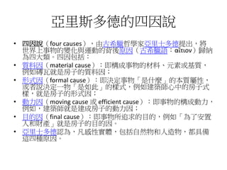 亞里斯多德的四因說
• 四因說（four causes），由古希臘哲學家亞里士多德提出，將
世界上事物的變化與運動的背後原因（古希臘語：αἴτιον）歸納
為四大類。四因包括：
• 質料因（material cause）：即構成事物的材料、元素或基質，
例如磚瓦就是房子的質料因；
• 形式因（formal cause）：即決定事物「是什麼」的本質屬性，
或者說決定一物「是如此」的樣式，例如建築師心中的房子式
樣，就是房子的形式因；
• 動力因（moving cause 或 efficient cause）：即事物的構成動力，
例如，建築師就是建成房子的動力因；
• 目的因（final cause）：即事物所追求的目的，例如「為了安置
人和財產」就是房子的目的因。
• 亞里士多德認為，凡感性實體，包括自然物和人造物，都具備
這四種原因。
 