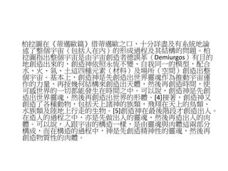 柏拉圖在《蒂邁歐篇》借蒂邁歐之口，十分詳盡及有系統地論
述了整個宇宙（包括人在內）的形成過程及其結構的問題。柏
拉圖指出整個宇宙是由宇宙創造者德謨革（Demiurgos）有目的
地創造出來的，創造神依照永恆不變、自我同一的模型，配合
水、火、氣、土這四種元素（材料）及場所（空間）創造出整
個宇宙。基本上，創造神是先創造出世界靈魂作為推動宇宙運
作的力量，再按幾何結構來創造出天體，然後再創造時間，使
可感世界的一切都能發生在時間之中。可以說，創造神是先創
造出世界靈魂，然後再創造出世界的形體。[4]接著，創造神又
創造了各種動物，包括天上諸神的族類，飛翔在天上的鳥類、
水族類及陸地上行走的生物。[5]創造神在最後階段才創造出人。
在造人的過程之中，亦是先做出人的靈魂，然後再造出人的肉
體。可以說，人跟宇宙的構造一樣，是由靈魂與肉體這兩部分
構成，而在構造的過程中，神是先創造精神性的靈魂，然後再
創造物質性的肉體。
 