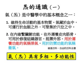 炁的通識（一）
氣（炁）是中醫學中的基本概念之一：
1. 維持生命活動的基本物質。氣藏於血中，
可運行於血脈之外，可聚集於穴位之中。
2. 在內維繫臟腑功能，在外濡養皮肉筋骨，
可用於修復組織器官，抵禦外邪。用於濡
養功能的氣稱榮氣，用於防禦功能的氣稱
衛氣。 維基百科，自由的百科全書
氣（炁）具有多相、多功能性
 