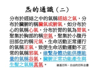 炁的通識（二）
分布於經絡之中的氣稱經絡之氣，分
布於臟腑的稱臟氣或腑氣，如分布於
心的氣稱心氣，分布於胃的氣為胃氣。
聚集於胸部的稱宗氣，聚集於小腹丹
田部位的稱元氣，生命活動正常運行
的氣稱正氣，致使生命活動運動不正
常的氣稱邪氣，維繫身體功能供應能
量的氣稱谷氣，臟腑正常功能產生與
生髮之氣稱真氣。 維基百科，自由的百科全書
 
