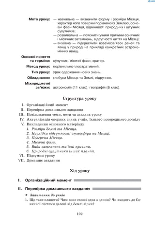 102
Мета уроку: — навчальна — визначити форму і розміри Місяця,
характер його поверхні порівняно із Землею, осно-
вні фази Місяця, відмінності природних і штучних
супутників;
— розвивальна — пояснити учням причини сонячних
і місячних затемнень, відсутності життя на Місяці;
—	виховна — підкреслити взаємозв’язок речей та
явищ у природі на прикладі конкретних астроно-
мічних явищ.
Основні поняття
та терміни: супутник, місячні фази, кратер.
Метод уроку: порівняльно-ілюстративний.
Тип уроку: урок одержання нових знань.
Обладнання: глобуси Місяця та Землі, підручник.
Міжпредметні
зв’язки: астрономія (11 клас), географія (6 клас).
Структура уроку
	 I.	 Організаційний момент
	 II.	 Перевірка домашнього завдання
	III.	 Повідомлення теми, мети та завдань уроку
	 IV.	 Актуалізація опорних знань учнів, їхнього попереднього досвіду
	 V.	 Викладення основного матеріалу
1.	 Розміри Землі та Місяця.
2.	 Наслідки відсутності атмосфери на Місяці.
3.	 Поверхня Місяця.
4.	 Місячні фази.
5.	 Види затемнень та їхні причини.
6.	 Природні супутники інших планет.
	VI.	 Підсумки уроку
	VII.	 Домашнє завдання
Хід уроку
I.	Організаційний момент
II.	 Перевірка домашнього завдання
Запитання до учнівff
1.	 Що таке планети? Чим вони схожі одна з одною? Чи входять до Со-
нячної системи далекі від Землі зірки?
 
