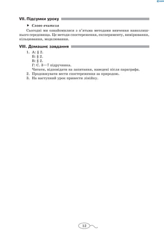 12
VII.	Підсумки уроку
Слово вчителяff
Сьогодні ми ознайомилися з п’ятьма методами вивчення навколиш-
нього середовища. Це методи спостереження, експерименту, вимірювання,
кільцювання, моделювання.
VIII. Домашнє завдання
1.	 А: § 2.
	 Б: § 2.
	 В: § 2.
	 Г: С. 3—7 підручника.
	 Читати, відповідати на запитання, наведені після параграфа.
2.	 Продовжувати вести спостереження за природою.
3.	 На наступний урок принести лінійку.
 