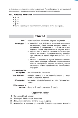 140
у вільному просторі створювати кристали. Гірські породи та мінерали, які
використовує людина, називаються корисними копалинами.
VII.	Домашнє завдання
А:	 § 29.
Б:	 § 24.
В:	 § 28.
Г:	 § 25.
Читати, відповідати на запитання, наведені після параграфа.
Урок 32
Тема. Пристосування організмів до умов існування.
Мета уроку: — навчальна — ознайомити учнів із незвичайними
(незвичними) мешканцями помірних широт —
рослинами та тваринами — і пояснити їхні осо-
бливості, такі як пристосованість до умов життя;
— розвивальна — навчати школярів зіставляти при-
чини та наслідки на прикладах впливу темпера-
тури та кількості вологи на розвиток живих орга-
нізмів;
— виховна — виховувати в учнів дбайливе ставлен-
ня до живої природи, інтерес до її представників,
навчати не відчувати відрази або подиву під час
зіткнення із чимось незвичним або незрозумілим
у природі.
Основні поняття
та терміни: рослини-хижаки, планктон.
Методи уроку: наочний (робота з рисунками у підручнику та табли-
цями), словесний (бесіда).
Обладнання: підручник, таблиці «Тварини пустелі», «Тварини Арк-
тики».
Міжпредметні
зв’язки: біологія (6 клас), географія (7 клас).
Структура уроку
	 I.	 Організаційний момент
	 II.	 Перевірка домашнього завдання
	III.	 Повідомлення теми, мети та завдань уроку
	 IV.	 Актуалізація опорних знань учнів, їхнього попереднього досвіду
 
