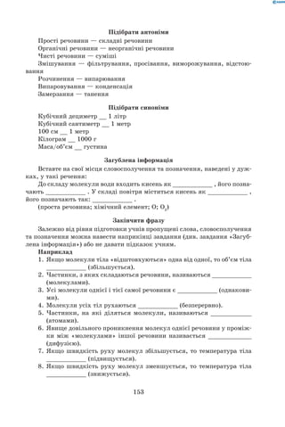 153
Підібрати антоніми
Прості речовини — складні речовини
Органічні речовини — неорганічні речовини
Чисті речовини — суміші
Змішування — фільтрування, просівання, виморожування, відстою-
вання
Розчинення — випарювання
Випаровування — конденсація
Замерзання — танення
Підібрати синоніми
Кубічний дециметр __ 1 літр
Кубічний сантиметр __ 1 метр
100 см __ 1 метр
Кілограм __ 1000 г
Маса/об’єм __ густина
Загублена інформація
Вставте на свої місця словосполучення та позначення, наведені у дуж-
ках, у такі речення:
До складу молекули води входить кисень як ___________ , його позна-
чають ___________ . У складі повітря міститься кисень як ___________ ,
його позначають так: ___________ .
(проста речовина; хімічний елемент; О; О2
)
Закінчити фразу
Залежно від рівня підготовки учнів пропущені слова, словосполучення
та позначення можна навести наприкінці завдання (див. завдання «Загуб-
лена інформація») або не давати підказок учням.
Наприклад
1.	 Якщо молекули тіла «відштовхуються» одна від одної, то об’єм тіла
___________ (збільшується).
2.	 Частинки, з яких складаються речовини, називаються ___________
(молекулами).
3.	 Усі молекули однієї і тієї самої речовини є ___________ (однакови-
ми).
4.	 Молекули усіх тіл рухаються ___________ (безперервно).
5.	 Частинки, на які діляться молекули, називаються ___________
(атомами).
6.	 Явище довільного проникнення молекул однієї речовини у проміж-
ки між «молекулами» іншої речовини називається ____________
(дифузією).
7.	 Якщо швидкість руху молекул збільшується, то температура тіла
___________ (підвищується).
8.	 Якщо швидкість руху молекул зменшується, то температура тіла
___________ (знижується).
 