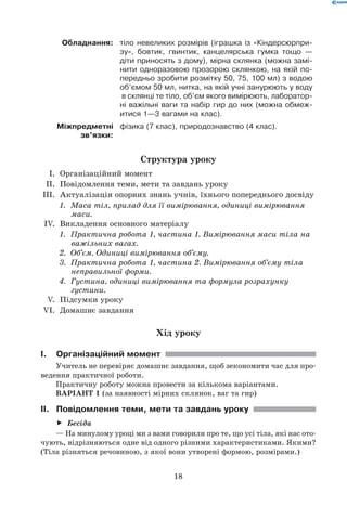 18
Обладнання: тіло невеликих розмірів (іграшка із «Кіндерсюрпри-
зу», бовтик, гвинтик, канцелярська гумка тощо —
діти приносять з дому), мірна склянка (можна замі-
нити одноразовою прозорою склянкою, на якій по-
передньо зробити розмітку 50, 75, 100 мл) з водою
об’ємом 50 мл, нитка, на якій учні занурюють у воду
в склянці те тіло, об’єм якого вимірюють, лаборатор-
ні важільні ваги та набір гир до них (можна обмеж-
итися 1—3 вагами на клас).
Міжпредметні
зв’язки:
фізика (7 клас), природознавство (4 клас).
Структура уроку
	 I.	 Організаційний момент
	 II.	 Повідомлення теми, мети та завдань уроку
	III.	 Актуалізація опорних знань учнів, їхнього попереднього досвіду
1.	 Маса тіл, прилад для її вимірювання, одиниці вимірювання
маси.
	 IV.	 Викладення основного матеріалу
1.	 Практична робота 1, частина 1. Вимірювання маси тіла на
важільних вагах.
2.	 Об’єм. Одиниці вимірювання об’єму.
3.	 Практична робота 1, частина 2. Вимірювання об’єму тіла
неправильної форми.
4.	 Густина, одиниці вимірювання та формула розрахунку
густини.
	 V.	 Підсумки уроку
	VI.	 Домашнє завдання
Хід уроку
I.	Організаційний момент
Учитель не перевіряє домашнє завдання, щоб зекономити час для про-
ведення практичної роботи.
Практичну роботу можна провести за кількома варіантами.
ВАРІАНТ 1 (за наявності мірних склянок, ваг та гир)
II.	 Повідомлення теми, мети та завдань уроку
Бесідаff
— На минулому уроці ми з вами говорили про те, що усі тіла, які нас ото-
чують, відрізняються одне від одного різними характеристиками. Якими?
(Тіла різняться речовиною, з якої вони утворені формою, розмірами.)
 