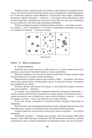 26
Окремі атоми у природі довго не існують, вони прагнуть утворити моле-
кули. Але після розпаду молекул атоми, що їх утворювали, перегруповують-
ся. У нашому випадку атоми Карбону, з’єднуючись між собою, утворюють
речовину чорного кольору — вугілля, а з кожного атому Оксигену і двох
атомів Гідрогену утворюється молекула води. Під час досліду ми бачили,
як ці молекули у вигляді пари залишали пробірку.
Учитель зображує процес утворення нових молекул — вуглецю та води —	
на дошці, а учні створюють із насіння соняшника речовину вуглець,	
а із квасолі та гречки — молекули води.
Нагрівання
3.	 Хімічні елементи.
Слово вчителяff
Залежно від складу молекул, тобто від того, з яких атомів вони скла-
даються, властивості речовин можуть сильно різнитися.
Ми вже говорили, що молекула води складається із трьох атомів: двох
атомів Гідрогену та одного атому Оксигену.
Перед вами на партах моделі цих молекул. Вода — це рідина. Але якщо
крізь воду пропускати електричний струм, то молекули води починають
розкладатися на атоми.
Учитель малює цей процес на дошці, а учні розділять моделі молекул
води на складові — насіння.
Із атомів, що утворилися, формуватимуться молекули Оксигену —
кожна молекула Оксигену складається із двох атомів, та молекули води —	
кожна молекула теж складається з двох атомів. Водень і кисень — це вже
не рідина, як вода, а гази, що входять до складу повітря.
Учні при цьому створюють із насіння моделі молекул Оксигену та
Гідрогену.
Тобто атоми, які утворювали молекулу води, перегрупувалися під дією
електричного струму та утворили нові молекули інших речовин.
Атоми Гідрогену та Оксигену в молекулах води та цукрози — це хімічні
елементи.
Хімічний елемент — певний вид атомів. Сьогодні відомо 108 видів
атомів, тобто 108 хімічних елементів. Ці 108 хімічних елементів у різних
поєднаннях один з одним утворюють усі речовини світу, що нас оточують.
 