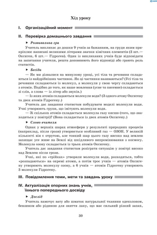 30
Хід уроку
I.	Організаційний момент
II.	 Перевірка домашнього завдання
Розвивальна граff
Учитель викликає до дошки 9 учнів за бажанням, на груди яким при-
кріплює написані великими літерами значки хімічних елементів (3 шт.—
Оксиген, 6 шт.— Гідроген). Один із викликаних учнів буде відповідати
на запитання учителя, решта доповнюють його відповіді або грають роль
статистів.
Бесідаff
— Як ми дізналися на минулому уроці, усі тіла та речовини склада-
ються із найдрібніших частинок. Як ці частинки називаються? (Усі тіла та
речовини складаються із молекул, а молекули у свою чергу складаються	
з атомів. Подібно до того, як наше мовлення (усне та писемне) складається
зі слів, а слова — із літер або звуків.)
— Із яких атомів складаються молекули води? (З одного атому Оксигену
та двох атомів Гідрогену.)
Учитель дає завдання статистам побудувати моделі молекули води.
Учні утворюють групи, що імітують молекули води.
— Зі скількох атомів складається молекула газу кисню (того, що зна-
ходиться у повітрі)? (Вона складається із двох атомів Оксигену.)
Слово вчителяff
Однак у верхніх шарах атмосфери у результаті природних процесів
(наприклад, після грози) утворюється особливий газ — ОЗОН. У великій
кількості він є отрутою, але тонкий шар цього газу високо над землею
захищає усе живе на Землі від шкідливого випромінювання з космосу.
Молекула озону складається із трьох атомів Оксигену.
Учитель дає завдання статистам розіграти ситуацію у повітрі високо
над Землею після грози.
Учні, які по «трійках» утворили молекули води, розходяться, тобто
«розпадаються» на окремі атоми, а потім троє учнів — атомів Оксиге-
ну утворюють молекулу озону, а 6 учнів — атомів Гідрогену утворюють	
3 молекули Гідрогену.
III.	 Повідомлення теми, мети та завдань уроку
IV.	Актуалізація опорних знань учнів,
їхнього попереднього досвіду
Дослідff
Учитель намочує вату або шматок натуральної тканини одеколоном,
бензином або рідиною для зняття лаку, що має сильний різкий запах,	
 