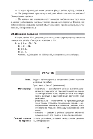 48
— Наведіть приклади чистих речовин. (Вода, залізо, цукор, кисень.)
— Що утворюється при змішуванні двох або більше чистих речовин?
(Утворюється суміш.)
— Ми знаємо, що речовини, які утворюють суміш, не реагують одна	
з одною та зберігають свої властивості, склад своїх молекул. Якими спо-
собами можна розділити суміш? (Відстоюванням, просіюванням, фільтру-
ванням, випарюванням.)
VII.	Домашнє завдання
Якщо в учнів є РЗ-2, рекомендується задати на окрему оцінку виконати
і оформити дослід «Очищуємо повітря» с. 13.
1.	 А: § 9, с. 171, 174.
	 Б: с. 21—24.
	 В: § 8, 9.
	 Г: § 5, 8.
	 Читати, відповідати на запитання, наведені після параграфа.
Урок 10
Тема. Вода — найпоширеніша речовина на Землі. Розчини
у природі та побуті.
Практична робота 3 (закінчення).
Мета уроку: —	навчальна — ознайомити учнів зі змінами агре-
гатного стану води на прикладі плавлення льоду
та випарювання води, переконатися, спостері-
гаючи досліди, у здатності води розчиняти інші
речовини;
—	розвивальна — ознайомити на прикладі досліду
зі ще одним способом розділення сумішей — ви-
парюванням, вивчити розчинність речовин, спо-
стерігати за плавленням льоду та випарюванням
води;
—	виховна — разом із учнями зробити висновок
щодо цінності для людини знань про речовини.
Основні поняття
та терміни:
розчин, розчинник, розчинні та нерозчинні речови-
ни, випарювання.
 