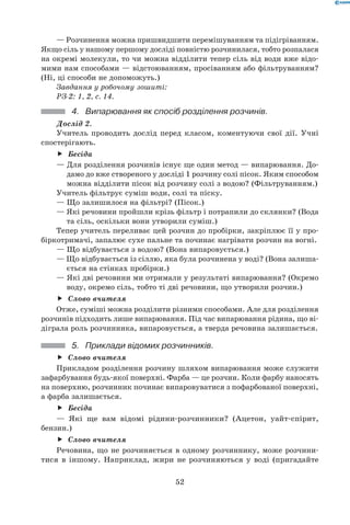 52
— Розчинення можна пришвидшити перемішуванням та підігріванням.
Якщо сіль у нашому першому досліді повністю розчинилася, тобто розпалася
на окремі молекули, то чи можна відділити тепер сіль від води вже відо-
мими нам способами — відстоюванням, просіванням або фільтруванням?
(Ні, ці способи не допоможуть.)
Завдання у робочому зошиті:
РЗ-2: 1, 2, с. 14.
4.	 Випарювання як спосіб розділення розчинів.
Дослід 2.
Учитель проводить дослід перед класом, коментуючи свої дії. Учні
спостерігають.
Бесідаff
— Для розділення розчинів існує ще один метод — випарювання. До-
дамо до вже створеного у досліді 1 розчину солі пісок. Яким способом
можна відділити пісок від розчину солі з водою? (Фільтруванням.)
Учитель фільтрує суміш води, солі та піску.
— Що залишилося на фільтрі? (Пісок.)
— Які речовини пройшли крізь фільтр і потрапили до склянки? (Вода
та сіль, оскільки вони утворили суміш.)
Тепер учитель переливає цей розчин до пробірки, закріплює її у про-
біркотримачі, запалює сухе пальне та починає нагрівати розчин на вогні.
— Що відбувається з водою? (Вона випаровується.)
— Що відбувається із сіллю, яка була розчинена у воді? (Вона залиша-
ється на стінках пробірки.)
— Які дві речовини ми отримали у результаті випарювання? (Окремо
воду, окремо сіль, тобто ті дві речовини, що утворили розчин.)
Слово вчителяff
Отже, суміші можна розділити різними способами. Але для розділення
розчинів підходить лише випарювання. Під час випарювання рідина, що ві-
діграла роль розчинника, випаровується, а тверда речовина залишається.
5.	 Приклади відомих розчинників.
Слово вчителяff
Прикладом розділення розчину шляхом випарювання може служити
зафарбування будь-якої поверхні. Фарба — це розчин. Коли фарбу наносять
на поверхню, розчинник починає випаровуватися з пофарбованої поверхні,
а фарба залишається.
Бесідаff
— Які ще вам відомі рідини-розчинники? (Ацетон, уайт-спірит,	
бензин.)
Слово вчителяff
Речовина, що не розчиняється в одному розчиннику, може розчини-
тися в іншому. Наприклад, жири не розчиняються у воді (пригадайте
 