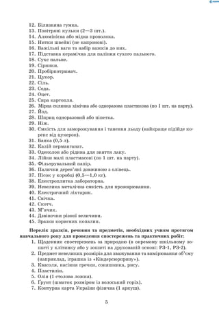 5
12.	 Білизняна гумка.
13.	 Повітряні кульки (2—3 шт.).
14.	 Алюмінієва або мідна проволока.
15.	 Нитки швейні (не капронові).
16.	 Важільні ваги та набір важків до них.
17.	 Підставка керамічна для паління сухого пального.
18.	 Сухе пальне.
19.	 Сірники.
20.	 Пробіркотримач.
21.	 Цукор.
22.	 Сіль.
23.	 Сода.
24.	 Оцет.
25.	 Сира картопля.
26.	  Мірна склянка хімічна або одноразова пластикова (по 1 шт. на парту).
27.	 Йод.
28.	 Шприц одноразовий або піпетка.
29.	 Ніж.
30.	 Ємкість для заморожування і танення льоду (найкраще підійде ко-
рекс від цукерок).
31.	 Банка (0,5 л).
32.	 Калій перманганат.
33.	 Одеколон або рідина для зняття лаку.
34.	 Лійки малі пластмасові (по 1 шт. на парту).
35.	 Фільтрувальний папір.
36.	 Палички дерев’яні довжиною з олівець.
37.	 Пісок у коробці (0,5—1,0 кг).
38.	 Електроплитка лабораторна.
39.	 Невелика металічна ємкість для прожарювання.
40.	 Електричний ліхтарик.
41.	 Свічка.
42.	 Скотч.
43.	 М’ячик.
44.	 Дзвіночки різної величини.
45.	 Зразки корисних копалин.
Перелік зразків, речовин та предметів, необхідних учням протягом
навчального року для проведення спостережень та практичних робіт:
	 1.	 Щоденник спостережень за природою (в окремому шкільному зо-
шиті у клітинку або у зошиті на друкованій основі: РЗ-1, РЗ-2).
	 2.	 Предмет невеликих розмірів для зважування та вимірювання об’єму
(наприклад, іграшка із «Кіндерсюрпризу»).
	 3.	 Квасоля, насіння гречки, соняшника, рису.
	 4.	 Пластилін.
	 5.	 Олія (1 столова ложка).
	 6.	 Ґрунт (шматок розміром із волоський горіх).
	 7.	 Контурна карта України фізична (1 аркуш).
 